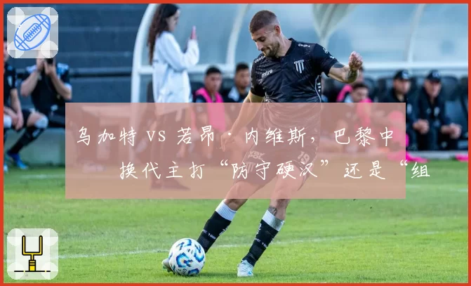 乌加特 vs 若昂·内维斯，巴黎中场换代主打“防守硬汉”还是“组织大脑”