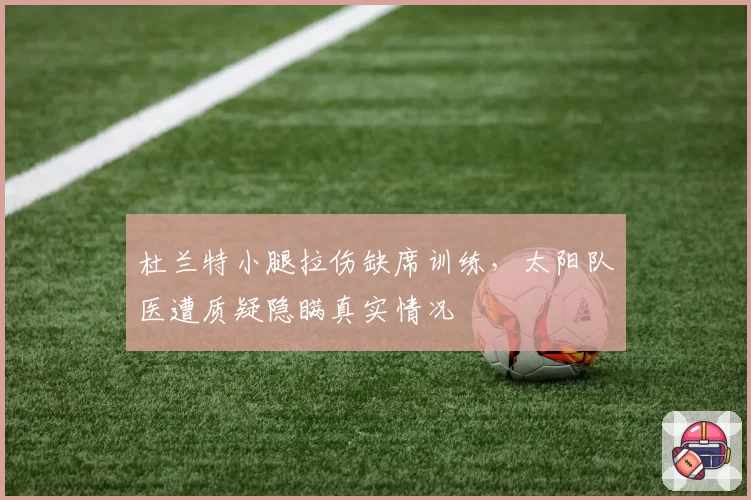 杜兰特小腿拉伤缺席训练,太阳队医遭质疑隐瞒真实情况