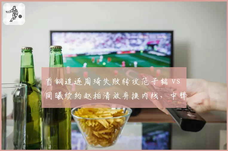 首钢追逐周琦失败转攻范子铭 vs 同曦续约赵柏清放弃换内线，中锋储备的引援取舍