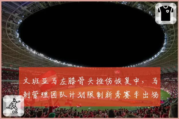 文班亚马左膝骨头挫伤恢复中，马刺管理团队计划限制新秀赛季出场数
