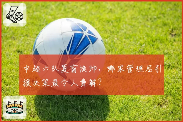 中超六队夏窗换帅，哪家管理层引援决策最令人费解？