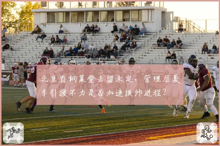 北京首钢莱登去留未定，管理层夏季引援不力是否加速换帅进程？