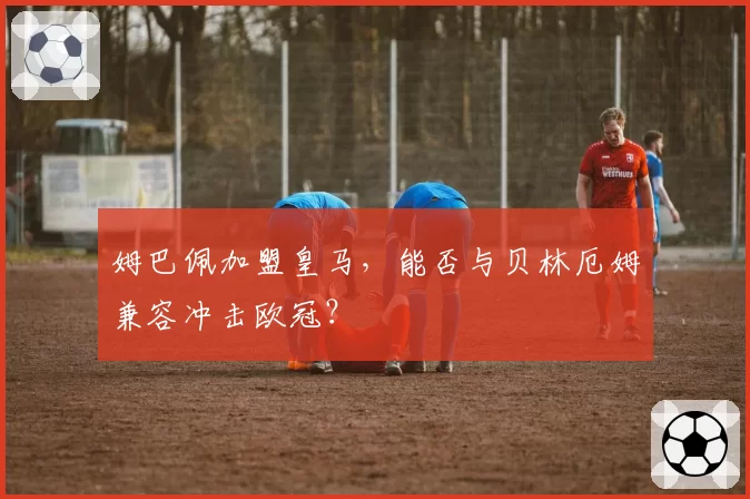 姆巴佩加盟皇马，能否与贝林厄姆兼容冲击欧冠？