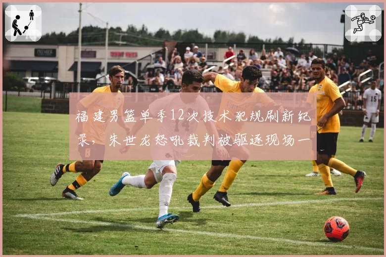 福建男篮单季12次技术犯规刷新纪录，朱世龙怒吼裁判被驱逐现场一度失控__br_