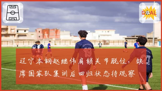 辽宁本钢赵继伟肩锁关节脱位，缺席国家队集训后回归状态待观察