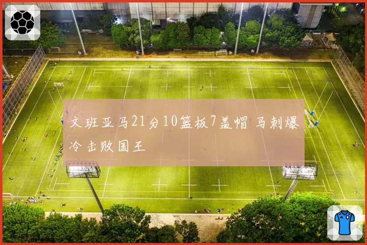 文班亚马21分10篮板7盖帽 马刺爆冷击败国王