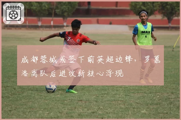 成都蓉城或签下前英超边锋，罗慕洛离队后进攻新核心浮现