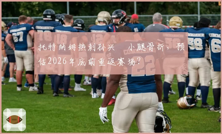 托特纳姆热刺孙兴慜小腿骨折，预估2026年底前重返赛场？