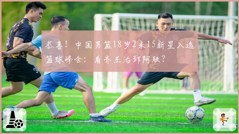 恭喜!中国男篮18岁2米15新星入选篮球峰会:看齐王治郅阿联?