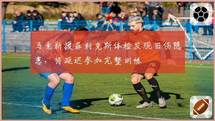 马竞新援菲利克斯体检发现旧伤隐患，将延迟参加完整训练