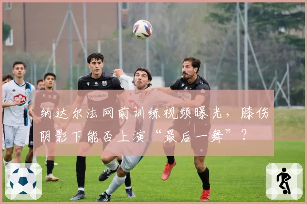 纳达尔法网前训练视频曝光，膝伤阴影下能否上演“最后一舞”？