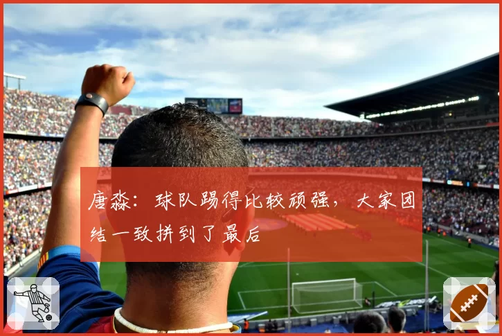 唐淼:球队踢得比较顽强,大家团结一致拼到了最后