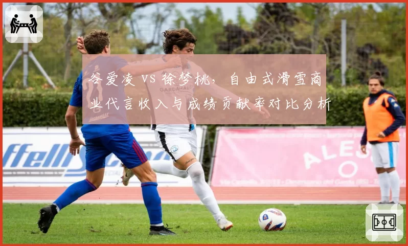 谷爱凌 vs 徐梦桃，自由式滑雪商业代言收入与成绩贡献率对比分析
