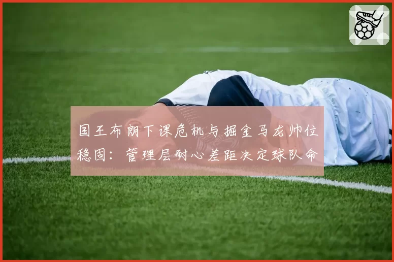 国王布朗下课危机与掘金马龙帅位稳固：管理层耐心差距决定球队命运