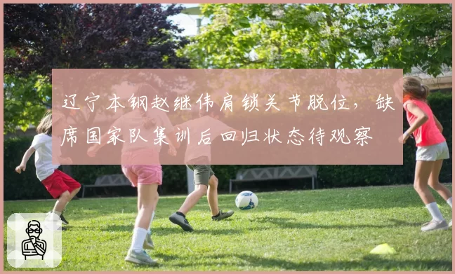 辽宁本钢赵继伟肩锁关节脱位，缺席国家队集训后回归状态待观察