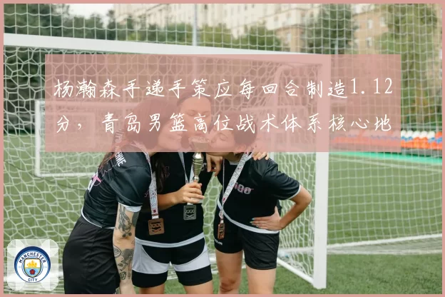 杨瀚森手递手策应每回合制造1.12分,青岛男篮高位战术体系核心地位凸显