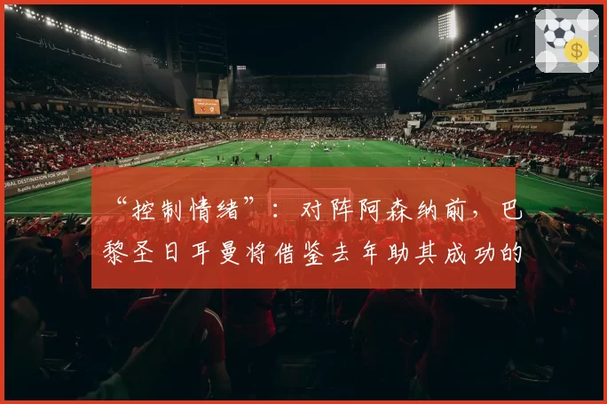 “控制情绪”：对阵阿森纳前，巴黎圣日耳曼将借鉴去年助其成功的小秘诀