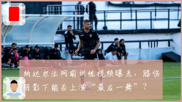 纳达尔法网前训练视频曝光，膝伤阴影下能否上演“最后一舞”？