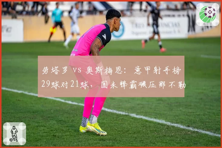 劳塔罗 vs 奥斯梅恩：意甲射手榜29球对21球，国米锋霸碾压那不勒斯王牌