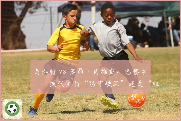 乌加特 vs 若昂·内维斯，巴黎中场换代主打“防守硬汉”还是“组织大脑”