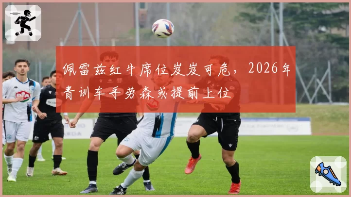 佩雷兹红牛席位岌岌可危，2026年青训车手劳森或提前上位