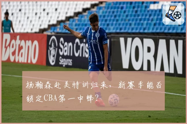 杨瀚森赴美特训归来，新赛季能否锁定CBA第一中锋？
