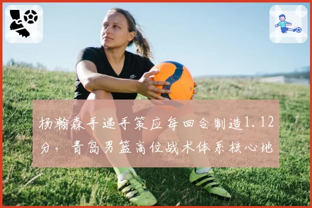 杨瀚森手递手策应每回合制造1.12分,青岛男篮高位战术体系核心地位凸显
