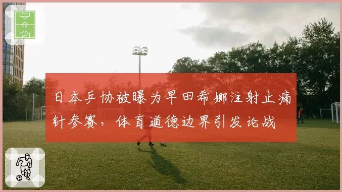 日本乒协被曝为早田希娜注射止痛针参赛,体育道德边界引发论战