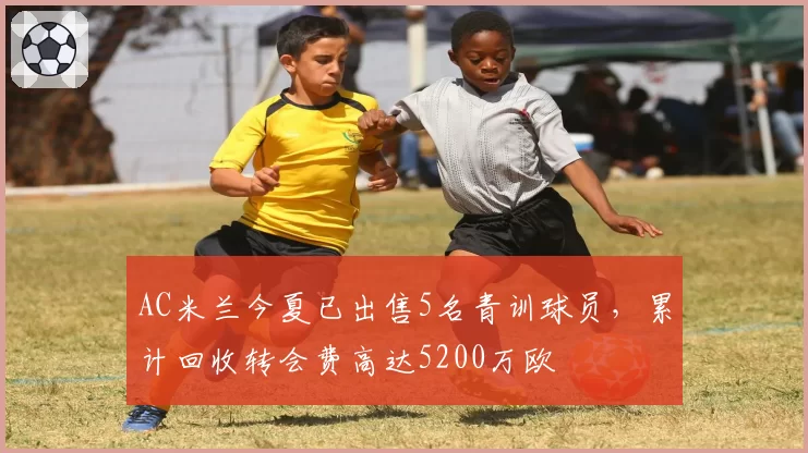 AC米兰今夏已出售5名青训球员，累计回收转会费高达5200万欧