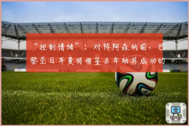 “控制情绪”：对阵阿森纳前，巴黎圣日耳曼将借鉴去年助其成功的小秘诀