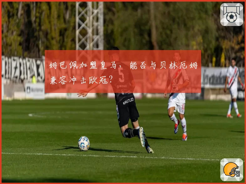姆巴佩加盟皇马，能否与贝林厄姆兼容冲击欧冠？
