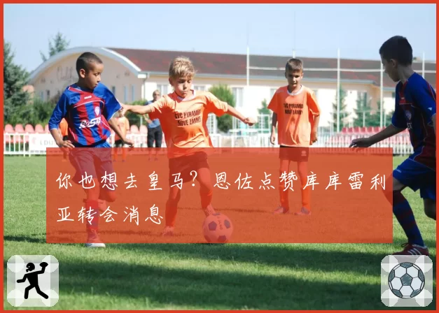 你也想去皇马?恩佐点赞库库雷利亚转会消息