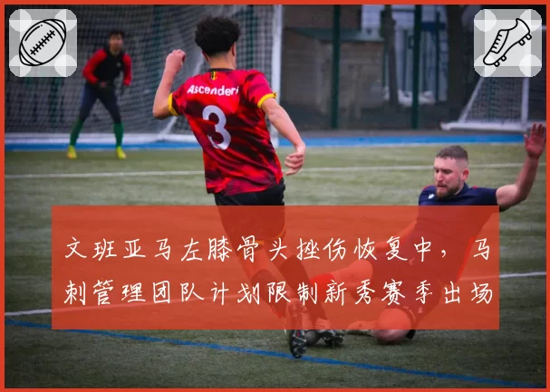 文班亚马左膝骨头挫伤恢复中，马刺管理团队计划限制新秀赛季出场数