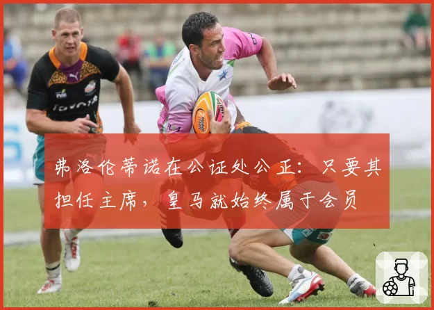 弗洛伦蒂诺在公证处公正：只要其担任主席，皇马就始终属于会员