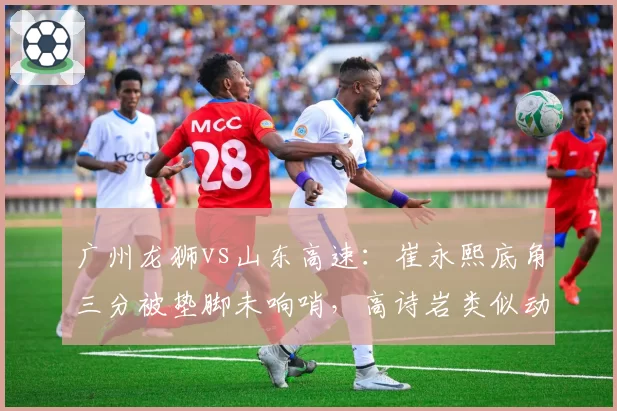 广州龙狮vs山东高速：崔永熙底角三分被垫脚未响哨，高诗岩类似动作却遭录像追罚