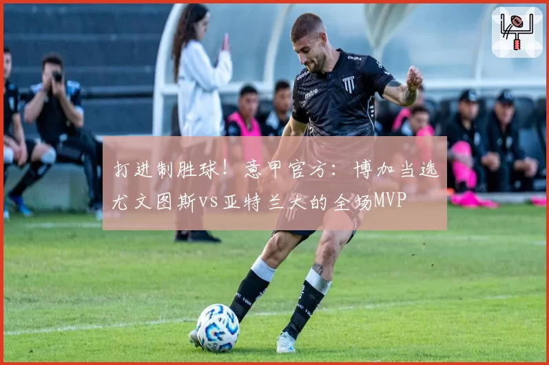 打进制胜球！意甲官方：博加当选尤文图斯vs亚特兰大的全场MVP