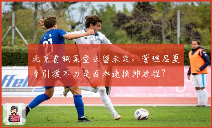 北京首钢莱登去留未定，管理层夏季引援不力是否加速换帅进程？