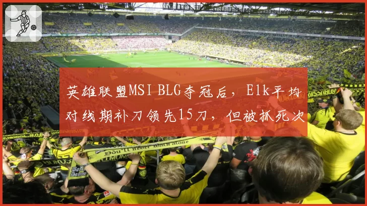 英雄联盟MSI BLG夺冠后，Elk平均对线期补刀领先15刀，但被抓死次数增3倍？