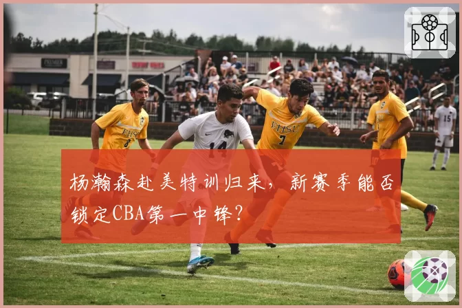 杨瀚森赴美特训归来，新赛季能否锁定CBA第一中锋？