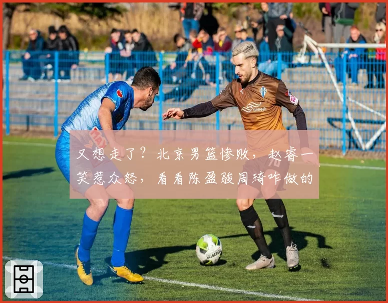 又想走了？北京男篮惨败，赵睿一笑惹众怒，看看陈盈骏周琦咋做的