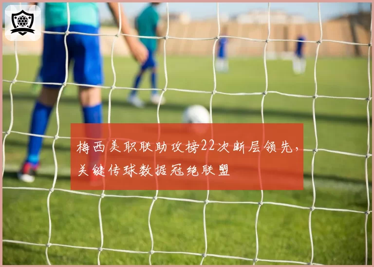 梅西美职联助攻榜22次断层领先，关键传球数据冠绝联盟