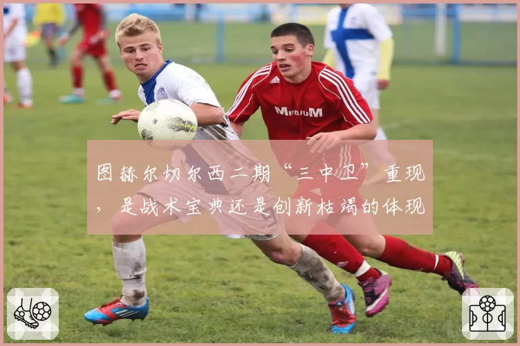 图赫尔切尔西二期“三中卫”重现，是战术宝典还是创新枯竭的体现？