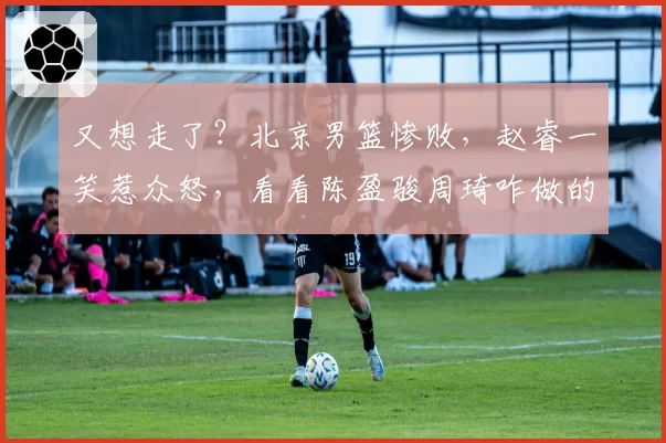 又想走了？北京男篮惨败，赵睿一笑惹众怒，看看陈盈骏周琦咋做的