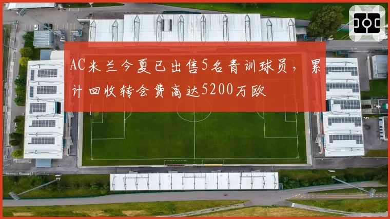 AC米兰今夏已出售5名青训球员，累计回收转会费高达5200万欧