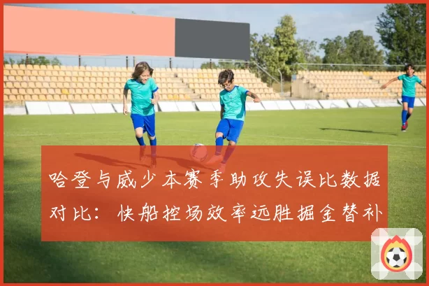 哈登与威少本赛季助攻失误比数据对比:快船控场效率远胜掘金替补阶段