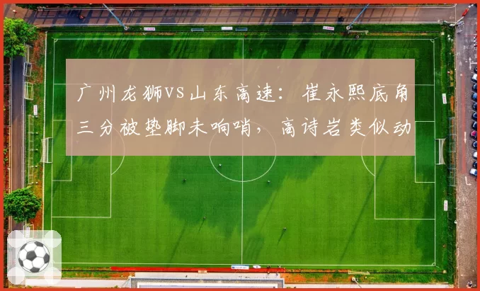 广州龙狮vs山东高速：崔永熙底角三分被垫脚未响哨，高诗岩类似动作却遭录像追罚