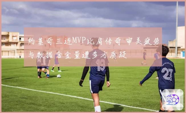 约基奇三连MVP比肩传奇 审美疲劳与数据含金量遭多方质疑