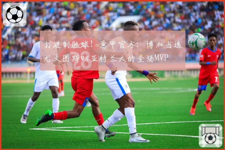 打进制胜球！意甲官方：博加当选尤文图斯vs亚特兰大的全场MVP