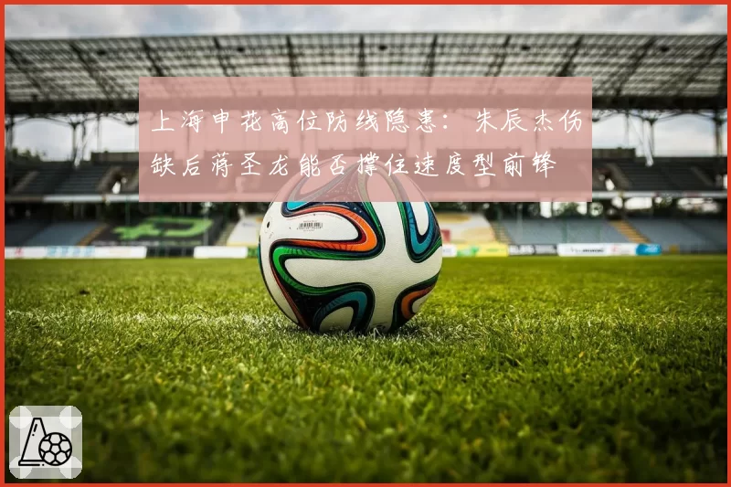 上海申花高位防线隐患：朱辰杰伤缺后蒋圣龙能否撑住速度型前锋
