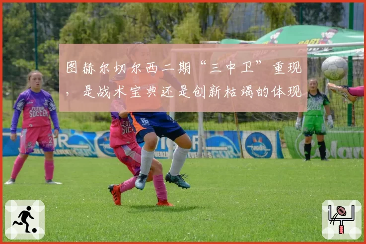 图赫尔切尔西二期“三中卫”重现，是战术宝典还是创新枯竭的体现？